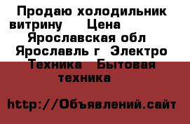 Продаю холодильник-витрину ) › Цена ­ 15 000 - Ярославская обл., Ярославль г. Электро-Техника » Бытовая техника   